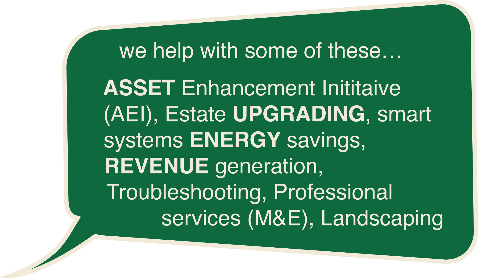 we help with some of these... ASSET Enhancement Inititaive (AEI), Estate UPGRADING, smart systems ENERGY savings, REVENUE generation, Troubleshooting, Professional services (M&E), Landscaping